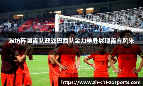 潍坊杯国青队迎战巴西队全力争胜展现青春风采